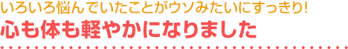 いろいろ悩んでいたことがウソみたいにすっきり！心も体も軽やかになりました