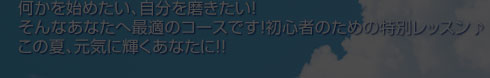 何かを始めたい、自分を磨きたい！そんなあなたへ最適のコースです！初心者のための特別レッスン♪この夏、元気に輝くあなたに！！