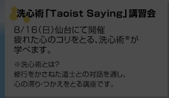 洗心術「Taoist Saying」講習会8/16（日）仙台にて開催疲れた心のコリをとる、洗心術が学べます。洗心術とは？修行をかさねた道士との対話を通し、心の滞り・つかえをとる講座です。