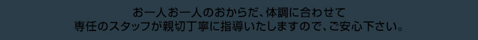 お一人お一人のおからだ、体調に合わせて、専任のスタッフが親切丁寧に指導いたしますので、ご安心下さい。